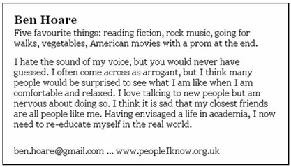 businesscard Five favourite things: reading fiction, rock music, going for walks, vegetables, American movies with a prom at the end. I hate the sound of my voice, but you would never have guessed. I often come across as arrogant, but I think many people would be surprised to see what I am like when I am comfortable and relaxed. I love talking to new people but am nervous about doing so. I think it is sad that my closest friends are all people like me. Having envisaged a life in academia, I now need to re-educate myself in the real world.